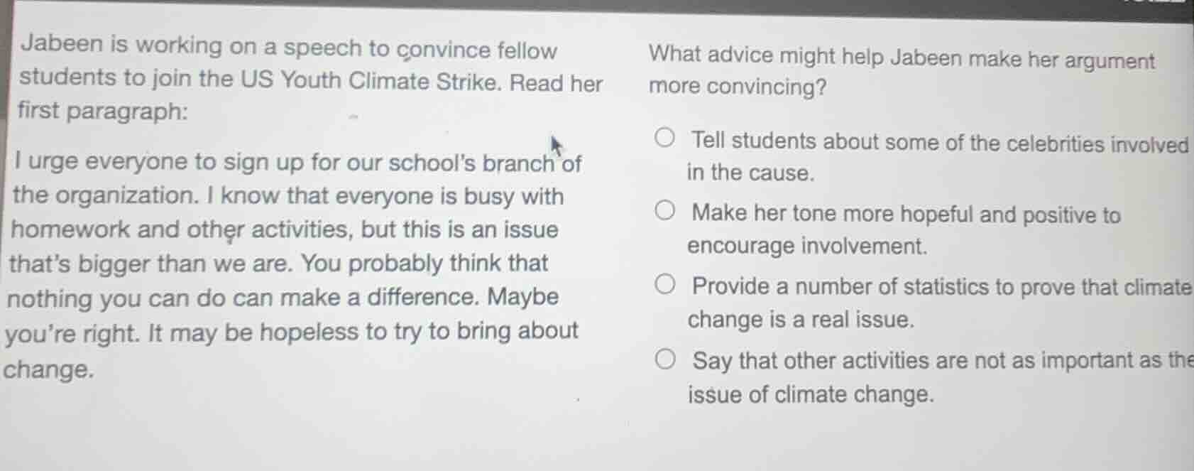 jabeen is working on a speech to convince fellow students to join the us youth climate strike. read her first paragraph:\ni urge everyone to sign up for our schools branch of the organization. i know that everyone is busy with homework and other activities, but this is an issue thats bigger than we are. you probably think that nothing you can do can make a difference. maybe youre right. it may be hopeless to try to bring about change.\nwhat advice might help jabeen make her argument more convincing?\n○ tell students about some of the celebrities involved in the cause.\n○ make her tone more hopeful and positive to encourage involvement.\n○ provide a number of statistics to prove that climate change is a real issue.\n○ say that other activities are not as important as the issue of climate change.