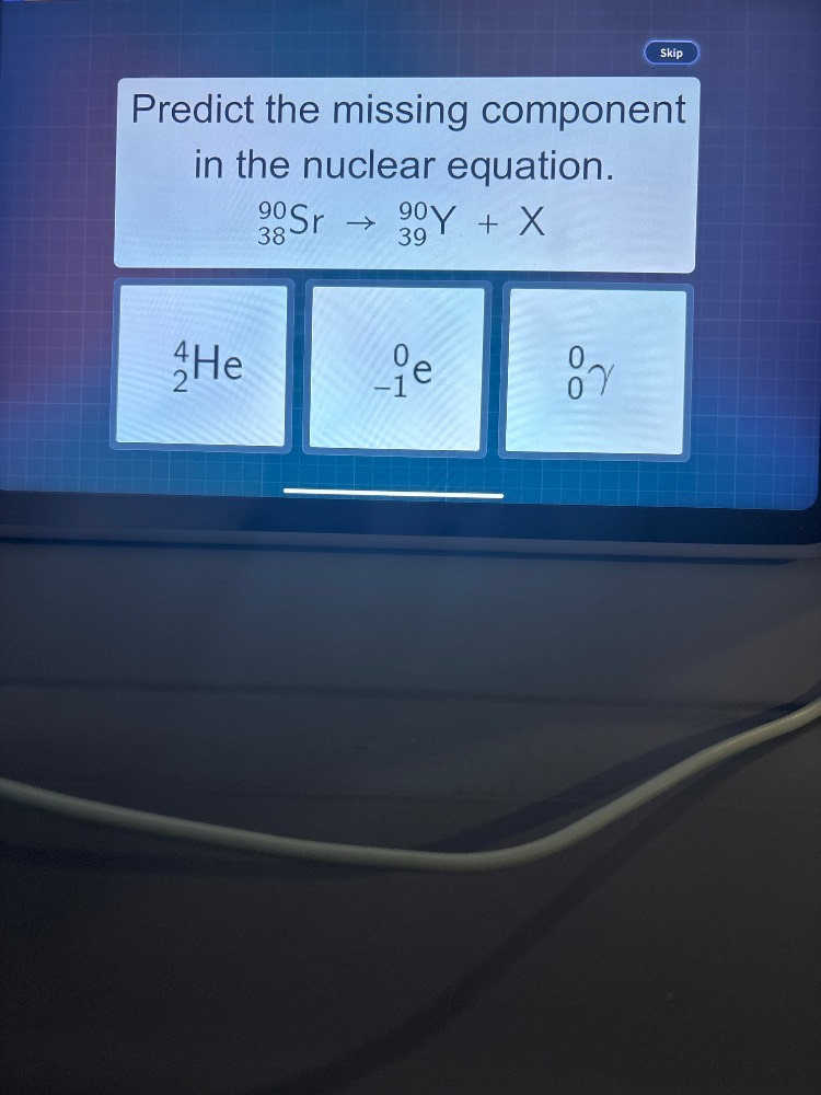 predict the missing component in the nuclear equation. \n$_{38}^{90}\\text{sr} \\rightarrow _{39}^{90}\\text{y} + x$\noptions:\n$_{2}^{4}\\text{he}$\n$_{-1}^{0}\\text{e}$\n$_{0}^{0}\\gamma$