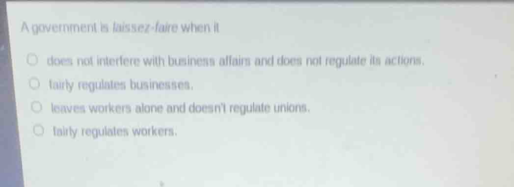 a government is laissez-faire when it\ndoes not interfere with business affairs and does not regulate its actions.\nfairly regulates businesses.\nleaves workers alone and doesnt regulate unions.\nfairly regulates workers.