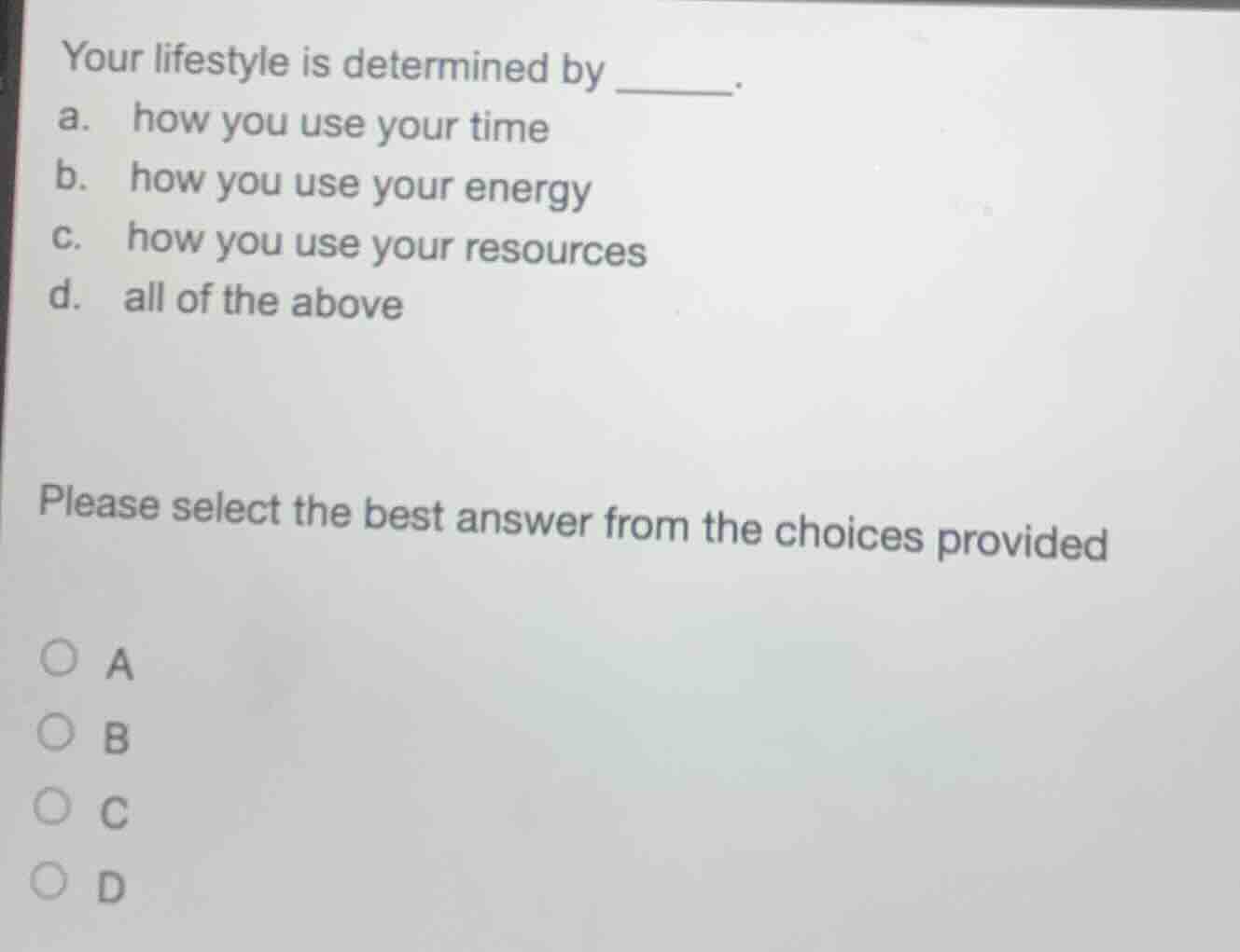 your lifestyle is determined by ______.\na. how you use your time\nb. how you use your energy\nc. how you use your resources\nd. all of the above\n\nplease select the best answer from the choices provided\n○ a\n○ b\n○ c\n○ d