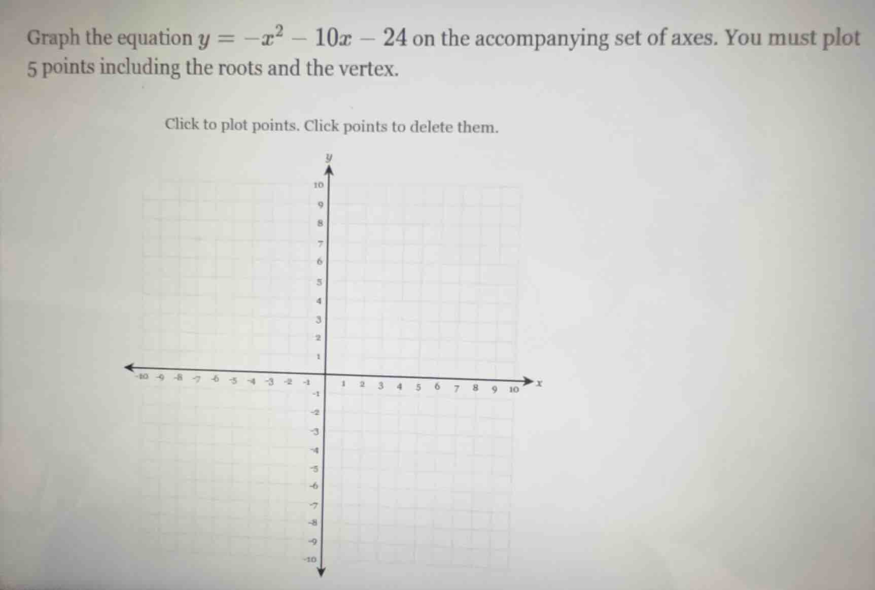 graph the equation $y = -x^2 - 10x - 24$ on the accompanying set of axes. you must plot 5 points including the roots and the vertex.\nclick to plot points. click points to delete them.