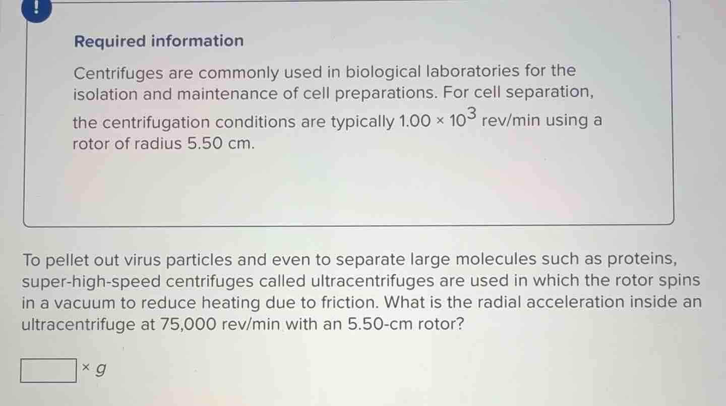 required information\ncentrifuges are commonly used in biological laboratories for the\nisolation and maintenance of cell preparations. for cell separation,\nthe centrifugation conditions are typically $1.00 \\times 10^{3}$ rev/min using a\nrotor of radius 5.50 cm.\n\nto pellet out virus particles and even to separate large molecules such as proteins,\nsuper-high-speed centrifuges called ultracentrifuges are used in which the rotor spins\nin a vacuum to reduce heating due to friction. what is the radial acceleration inside an\nultracentrifuge at 75,000 rev/min with an 5.50-cm rotor?\n$\\square \\times g$