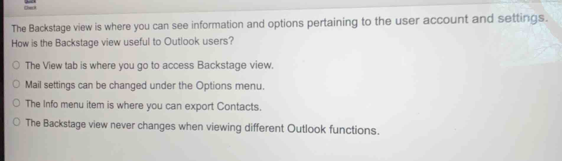 the backstage view is where you can see information and options pertaining to the user account and settings.\nhow is the backstage view useful to outlook users?\n○ the view tab is where you go to access backstage view.\n○ mail settings can be changed under the options menu.\n○ the info menu item is where you can export contacts.\n○ the backstage view never changes when viewing different outlook functions.