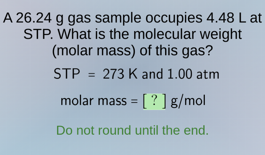 a 26.24 g gas sample occupies 4.48 l at stp. what is the molecular weight (molar mass) of this gas?\nstp = 273 k and 1.00 atm\nmolar mass = ? g/mol\ndo not round until the end.