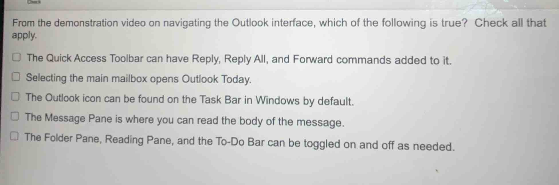 from the demonstration video on navigating the outlook interface, which of the following is true? check all that apply.\nthe quick access toolbar can have reply, reply all, and forward commands added to it.\nselecting the main mailbox opens outlook today.\nthe outlook icon can be found on the task bar in windows by default.\nthe message pane is where you can read the body of the message.\nthe folder pane, reading pane, and the to-do bar can be toggled on and off as needed.