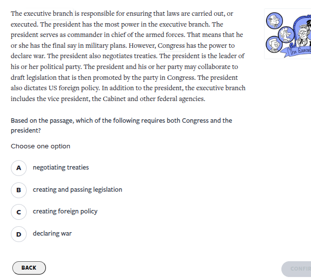 the executive branch is responsible for ensuring that laws are carried out, or executed. the president has the most power in the executive branch. the president serves as commander in chief of the armed forces. that means that he or she has the final say in military plans. however, congress has the power to declare war. the president also negotiates treaties. the president is the leader of his or her political party. the president and his or her party may collaborate to draft legislation that is then promoted by the party in congress. the president also dictates us foreign policy. in addition to the president, the executive branch includes the vice president, the cabinet and other federal agencies.\n\nbased on the passage, which of the following requires both congress and the president?\nchoose one option\na negotiating treaties\nb creating and passing legislation\nc creating foreign policy\nd declaring war