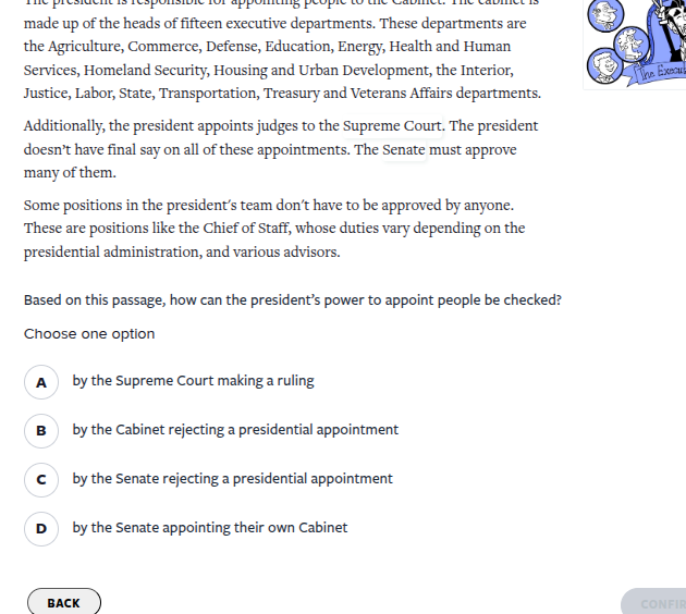 the president is responsible for appointing people to the cabinet. the cabinet is made up of the heads of fifteen executive departments. these departments are the agriculture, commerce, defense, education, energy, health and human services, homeland security, housing and urban development, the interior, justice, labor, state, transportation, treasury and veterans affairs departments.additionally, the president appoints judges to the supreme court. the president doesnt have final say on all of these appointments. the senate must approve many of them.some positions in the presidents team dont have to be approved by anyone. these are positions like the chief of staff, whose duties vary depending on the presidential administration, and various advisors.based on this passage, how can the presidents power to appoint people be checked?choose one optiona by the supreme court making a rulingb by the cabinet rejecting a presidential appointmentc by the senate rejecting a presidential appointmentd by the senate appointing their own cabinet