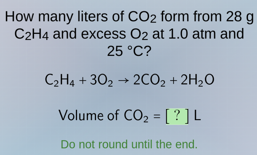 how many liters of co₂ form from 28 g c₂h₄ and excess o₂ at 1.0 atm and 25 °c?\n$\\ce{c_{2}h_{4} + 3o_{2} -> 2co_{2} + 2h_{2}o}$\nvolume of co₂ = ? l\ndo not round until the end.