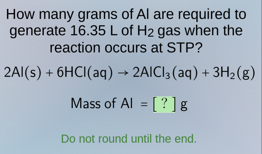 how many grams of al are required to generate 16.35 l of h₂ gas when the reaction occurs at stp?\n2al(s) + 6hcl(aq) → 2alcl₃(aq) + 3h₂(g)\nmass of al = ? g\ndo not round until the end.