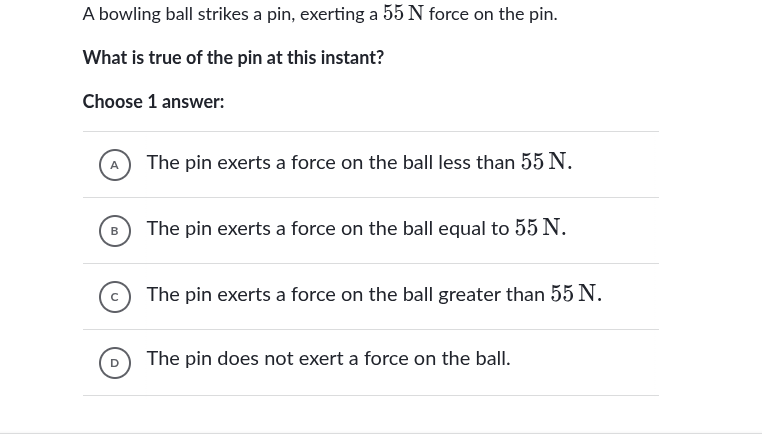 a bowling ball strikes a pin, exerting a 55 n force on the pin.\nwhat is true of the pin at this instant?\nchoose 1 answer:\na the pin exerts a force on the ball less than 55 n.\nb the pin exerts a force on the ball equal to 55 n.\nc the pin exerts a force on the ball greater than 55 n.\nd the pin does not exert a force on the ball.