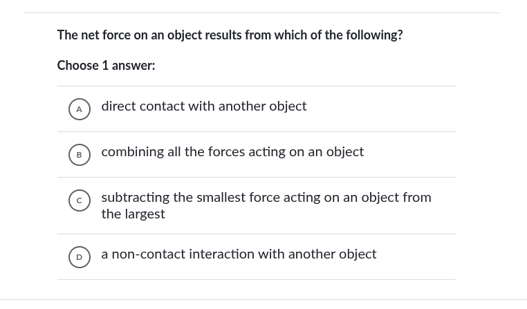 the net force on an object results from which of the following?\nchoose 1 answer:\na direct contact with another object\nb combining all the forces acting on an object\nc subtracting the smallest force acting on an object from the largest\nd a non-contact interaction with another object