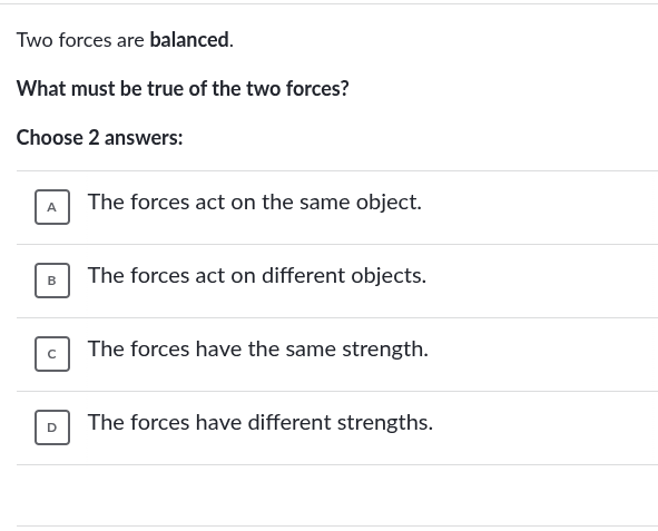 two forces are balanced.\nwhat must be true of the two forces?\nchoose 2 answers:\na the forces act on the same object.\nb the forces act on different objects.\nc the forces have the same strength.\nd the forces have different strengths.