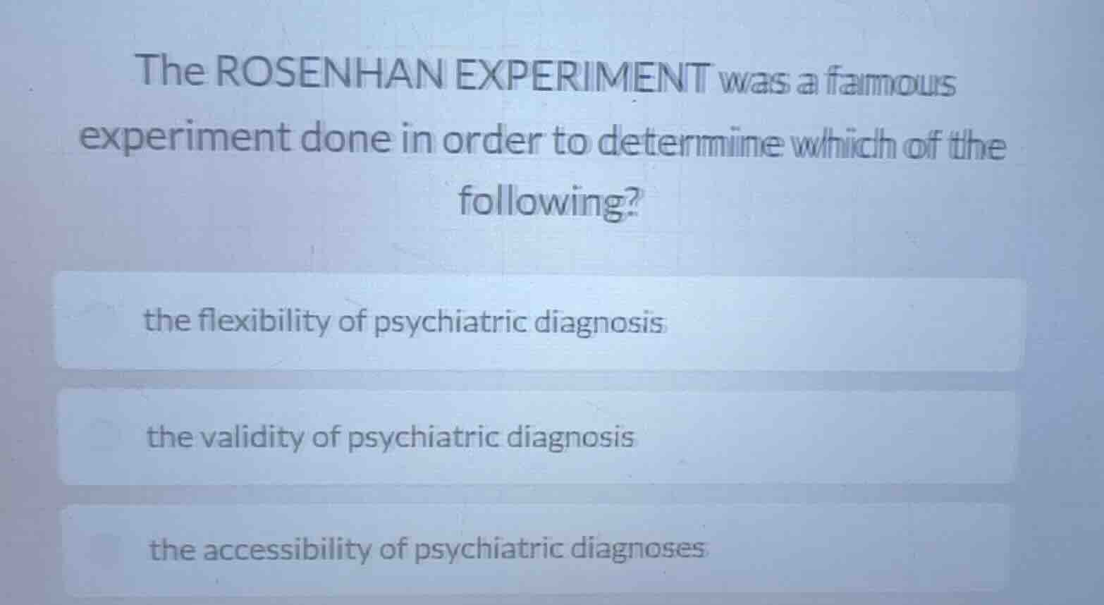 the rosenhan experiment was a famous experiment done in order to determine which of the following?\nthe flexibility of psychiatric diagnosis\nthe validity of psychiatric diagnosis\nthe accessibility of psychiatric diagnoses
