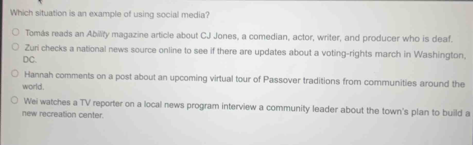 which situation is an example of using social media?\ntomás reads an ability magazine article about cj jones, a comedian, actor, writer, and producer who is deaf.\nzuri checks a national news source online to see if there are updates about a voting-rights march in washington, dc.\nhannah comments on a post about an upcoming virtual tour of passover traditions from communities around the world.\nwei watches a tv reporter on a local news program interview a community leader about the towns plan to build a new recreation center.