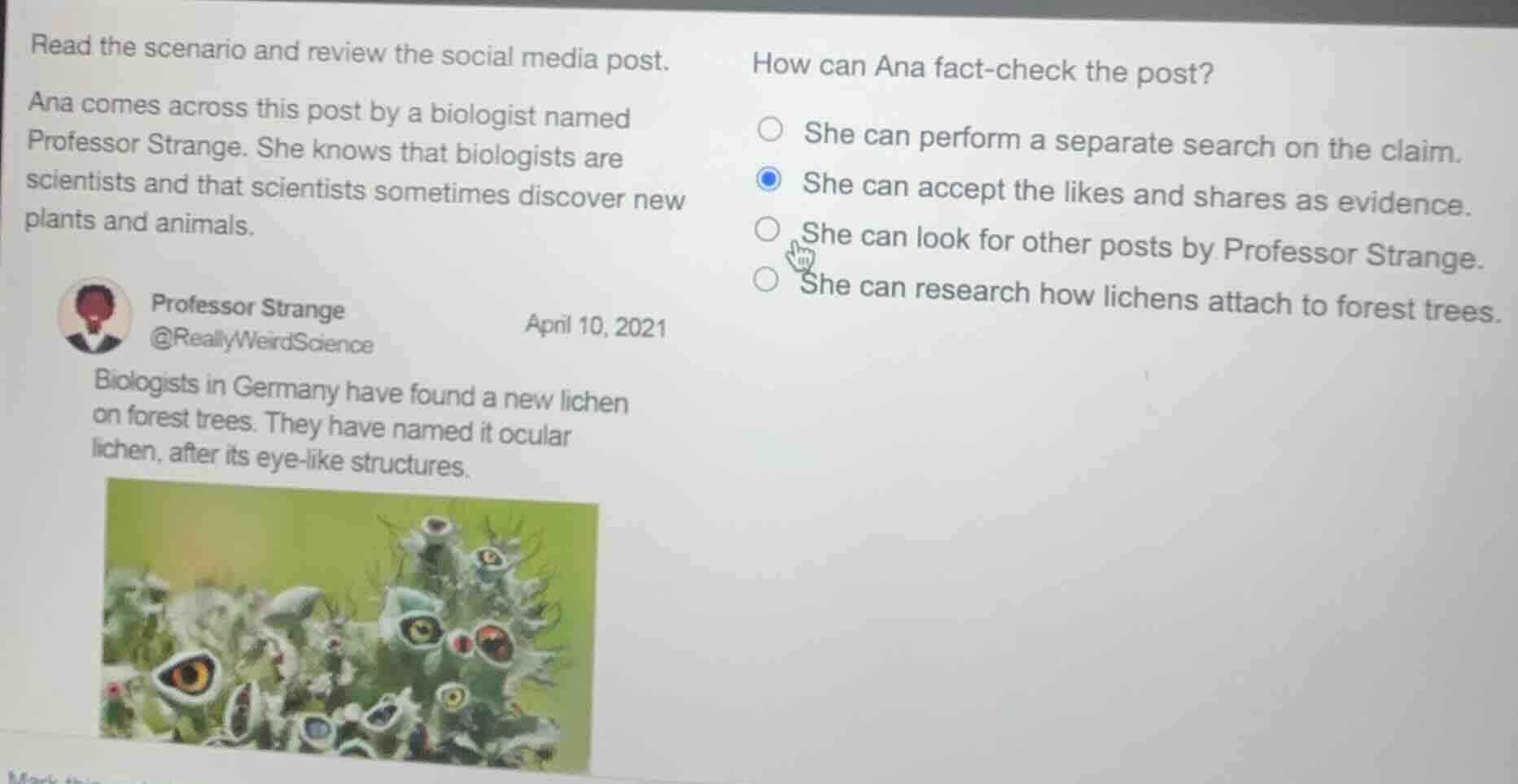 read the scenario and review the social media post.\nana comes across this post by a biologist named\nprofessor strange. she knows that biologists are\nscientists and that scientists sometimes discover new\nplants and animals.\nprofessor strange\n@reallyweirdscience\napril 10, 2021\nbiologists in germany have found a new lichen\non forest trees. they have named it ocular\nlichen, after its eye-like structures.\nhow can ana fact-check the post?\n○ she can perform a separate search on the claim.\n● she can accept the likes and shares as evidence.\n○ she can look for other posts by professor strange.\n○ she can research how lichens attach to forest trees.