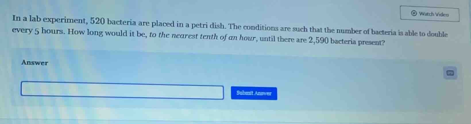 in a lab experiment, 520 bacteria are placed in a petri dish. the conditions are such that the number of bacteria is able to double every 5 hours. how long would it be, to the nearest tenth of an hour, until there are 2,590 bacteria present?\nanswer