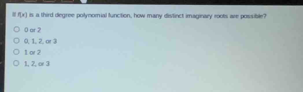 if $f(x)$ is a third degree polynomial function, how many distinct imaginary roots are possible?\n○ 0 or 2\n○ 0, 1, 2, or 3\n○ 1 or 2\n○ 1, 2, or 3