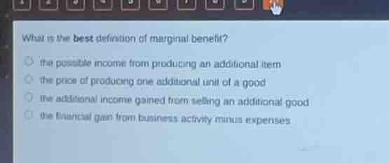 what is the best definition of marginal benefit?○ the possible income from producing an additional item○ the price of producing one additional unit of a good○ the additional income gained from selling an additional good○ the financial gain from business activity minus expenses