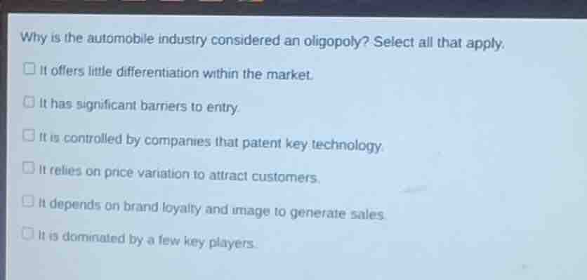 why is the automobile industry considered an oligopoly? select all that apply.\nit offers little differentiation within the market.\nit has significant barriers to entry.\nit is controlled by companies that patent key technology.\nit relies on price variation to attract customers.\nit depends on brand loyalty and image to generate sales.\nit is dominated by a few key players.