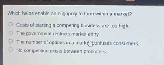 which helps enable an oligopoly to form within a market?costs of starting a competing business are too high.the government restricts market entry.the number of options in a market confuses consumers.no competition exists between producers.