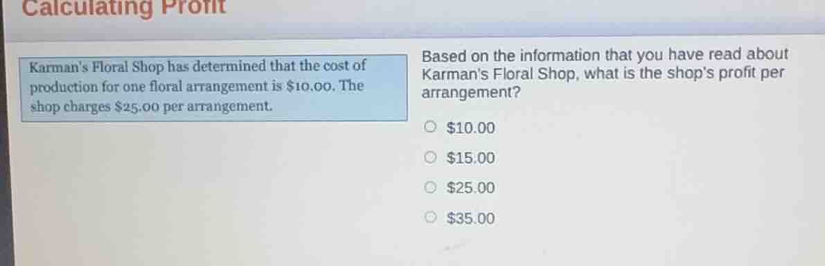 calculating profit\nkarmans floral shop has determined that the cost of production for one floral arrangement is $10.00. the shop charges $25.00 per arrangement.\nbased on the information that you have read about karmans floral shop, what is the shops profit per arrangement?\n$10.00\n$15.00\n$25.00\n$35.00