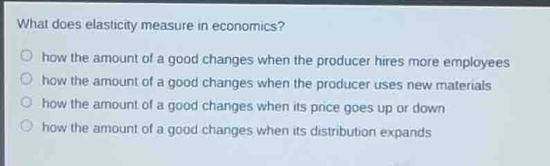 what does elasticity measure in economics?how the amount of a good changes when the producer hires more employeeshow the amount of a good changes when the producer uses new materialshow the amount of a good changes when its price goes up or downhow the amount of a good changes when its distribution expands
