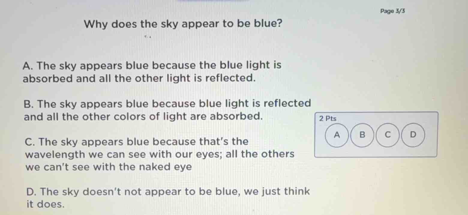page 3/3\nwhy does the sky appear to be blue?\na. the sky appears blue because the blue light is absorbed and all the other light is reflected.\nb. the sky appears blue because blue light is reflected and all the other colors of light are absorbed.\nc. the sky appears blue because thats the wavelength we can see with our eyes; all the others we cant see with the naked eye\nd. the sky doesnt not appear to be blue, we just think it does.\n2 pts
