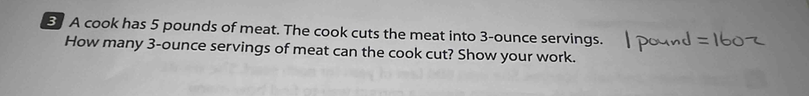 3 a cook has 5 pounds of meat. the cook cuts the meat into 3-ounce servings. \nhow many 3-ounce servings of meat can the cook cut? show your work. \n1 pound = 16 oz
