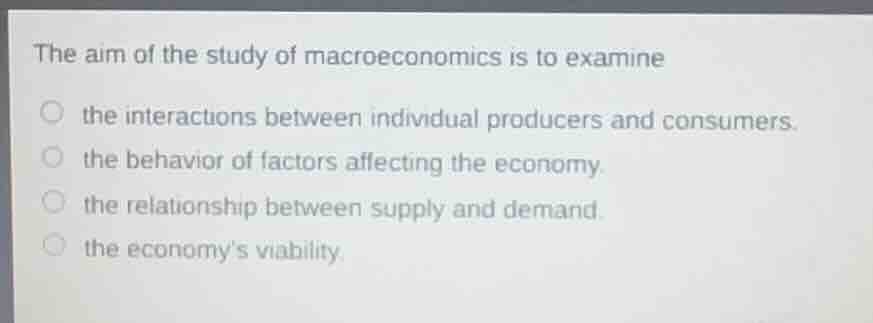 the aim of the study of macroeconomics is to examine\nthe interactions between individual producers and consumers.\nthe behavior of factors affecting the economy.\nthe relationship between supply and demand.\nthe economys viability.