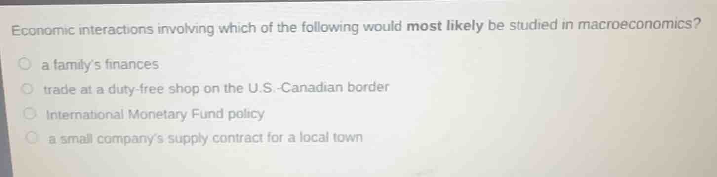 economic interactions involving which of the following would most likely be studied in macroeconomics?\n○ a familys finances\n○ trade at a duty-free shop on the u.s.-canadian border\n○ international monetary fund policy\n○ a small companys supply contract for a local town