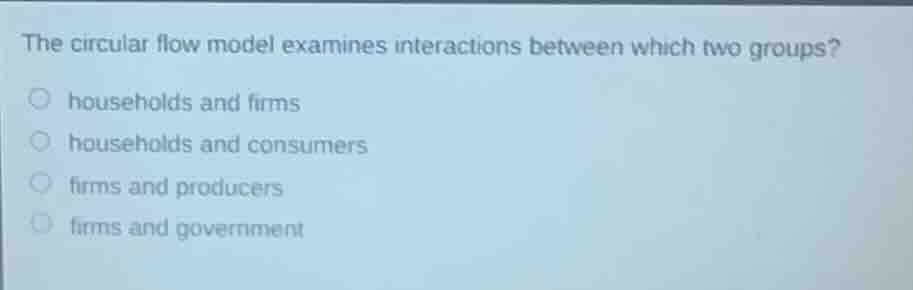 the circular flow model examines interactions between which two groups?○ households and firms○ households and consumers○ firms and producers○ firms and government