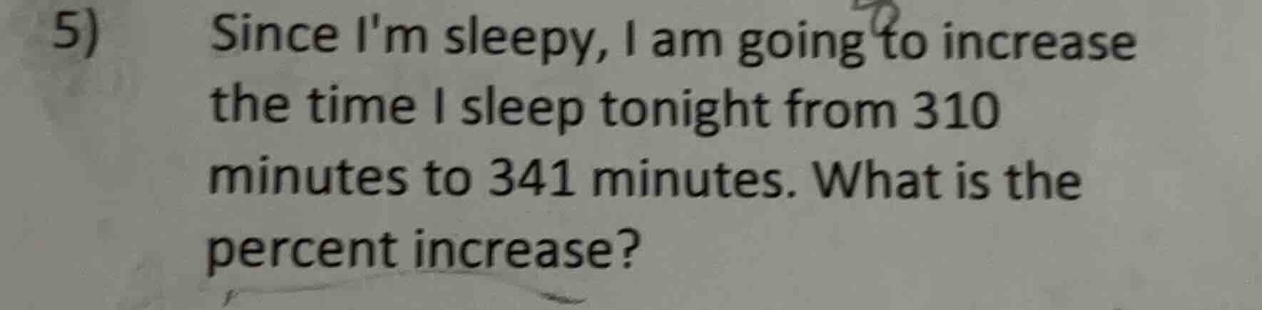 5) since im sleepy, i am going to increase the time i sleep tonight from 310 minutes to 341 minutes. what is the percent increase?
