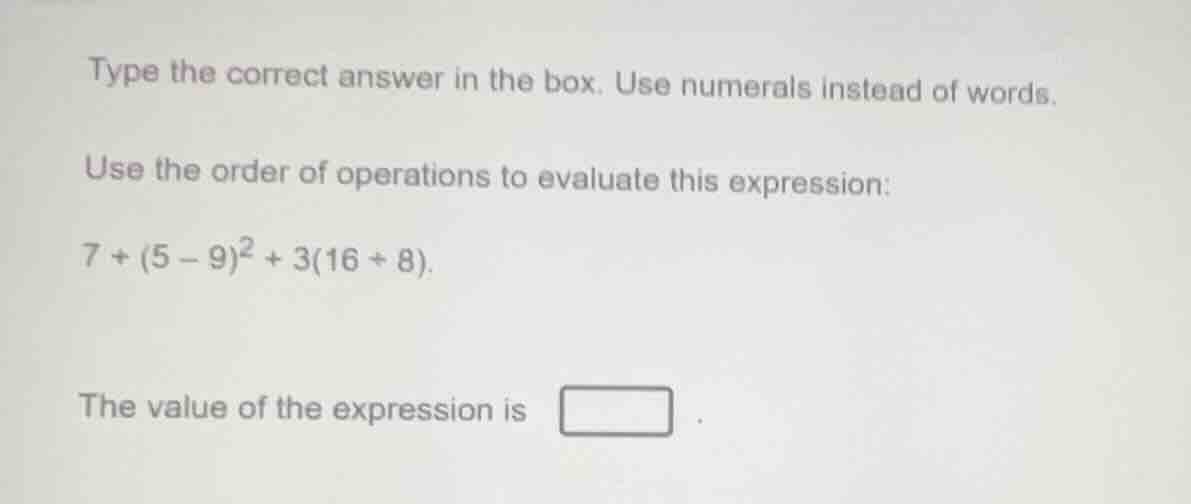 type the correct answer in the box. use numerals instead of words.\nuse the order of operations to evaluate this expression:\n$7 + (5 - 9)^2 + 3(16 \\div 8)$.\nthe value of the expression is .