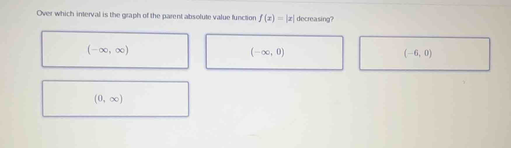 over which interval is the graph of the parent absolute value function $f(x) = |x|$ decreasing?\n$(-\\infty, \\infty)$\n$(-\\infty, 0)$\n$(-6, 0)$\n$(0, \\infty)$