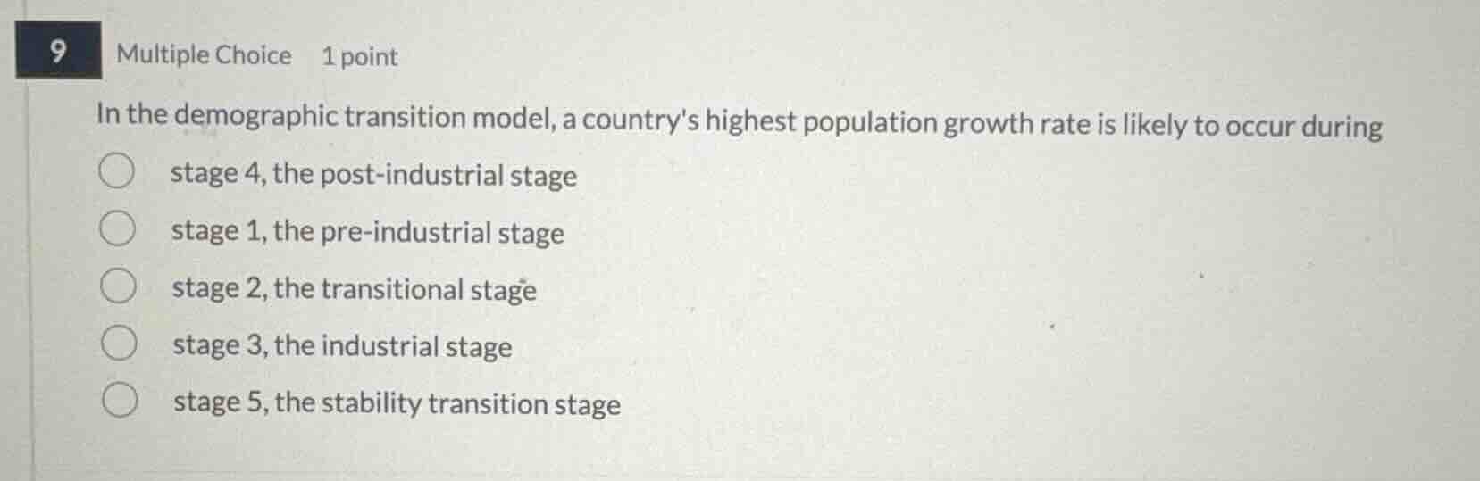 9 multiple choice 1 point\nin the demographic transition model, a countrys highest population growth rate is likely to occur during\nstage 4, the post-industrial stage\nstage 1, the pre-industrial stage\nstage 2, the transitional stage\nstage 3, the industrial stage\nstage 5, the stability transition stage