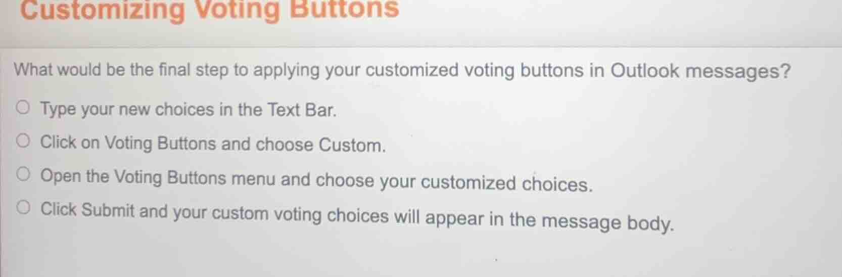 customizing voting buttons\nwhat would be the final step to applying your customized voting buttons in outlook messages?\ntype your new choices in the text bar.\nclick on voting buttons and choose custom.\nopen the voting buttons menu and choose your customized choices.\nclick submit and your custom voting choices will appear in the message body.