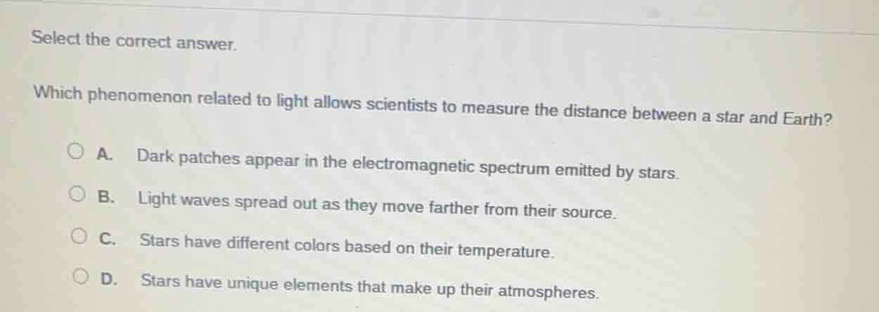 select the correct answer.\nwhich phenomenon related to light allows scientists to measure the distance between a star and earth?\na. dark patches appear in the electromagnetic spectrum emitted by stars.\nb. light waves spread out as they move farther from their source.\nc. stars have different colors based on their temperature.\nd. stars have unique elements that make up their atmospheres.