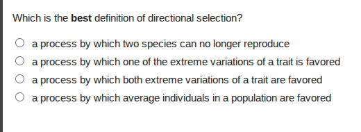 which is the best definition of directional selection?\n○ a process by which two species can no longer reproduce\n○ a process by which one of the extreme variations of a trait is favored\n○ a process by which both extreme variations of a trait are favored\n○ a process by which average individuals in a population are favored
