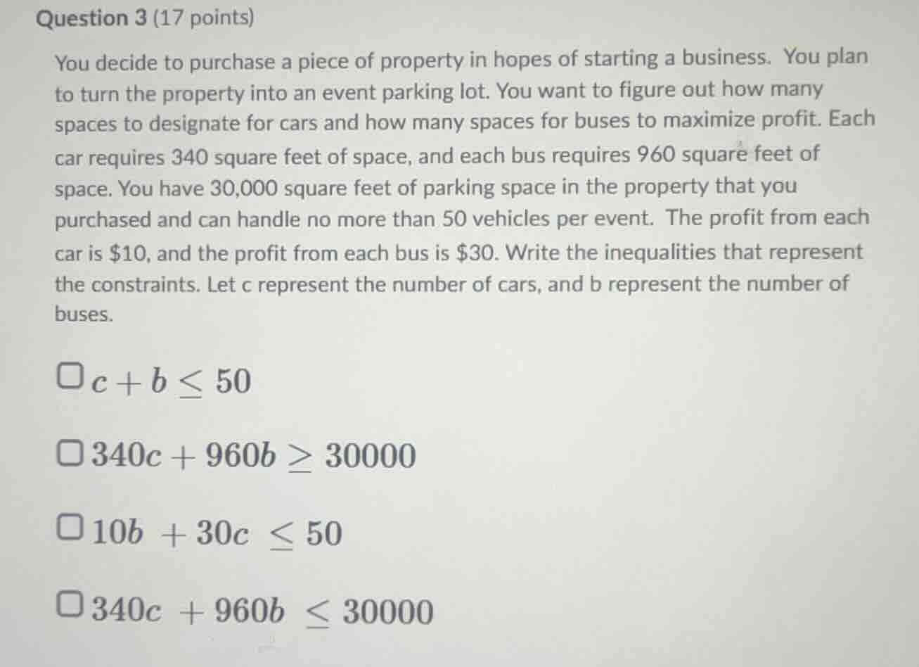 question 3 (17 points)\nyou decide to purchase a piece of property in hopes of starting a business. you plan to turn the property into an event parking lot. you want to figure out how many spaces to designate for cars and how many spaces for buses to maximize profit. each car requires 340 square feet of space, and each bus requires 960 square feet of space. you have 30,000 square feet of parking space in the property that you purchased and can handle no more than 50 vehicles per event. the profit from each car is $10, and the profit from each bus is $30. write the inequalities that represent the constraints. let c represent the number of cars, and b represent the number of buses.\n$c + b \\leq 50$\n$340c + 960b \\geq 30000$\n$10b + 30c \\leq 50$\n$340c + 960b \\leq 30000$