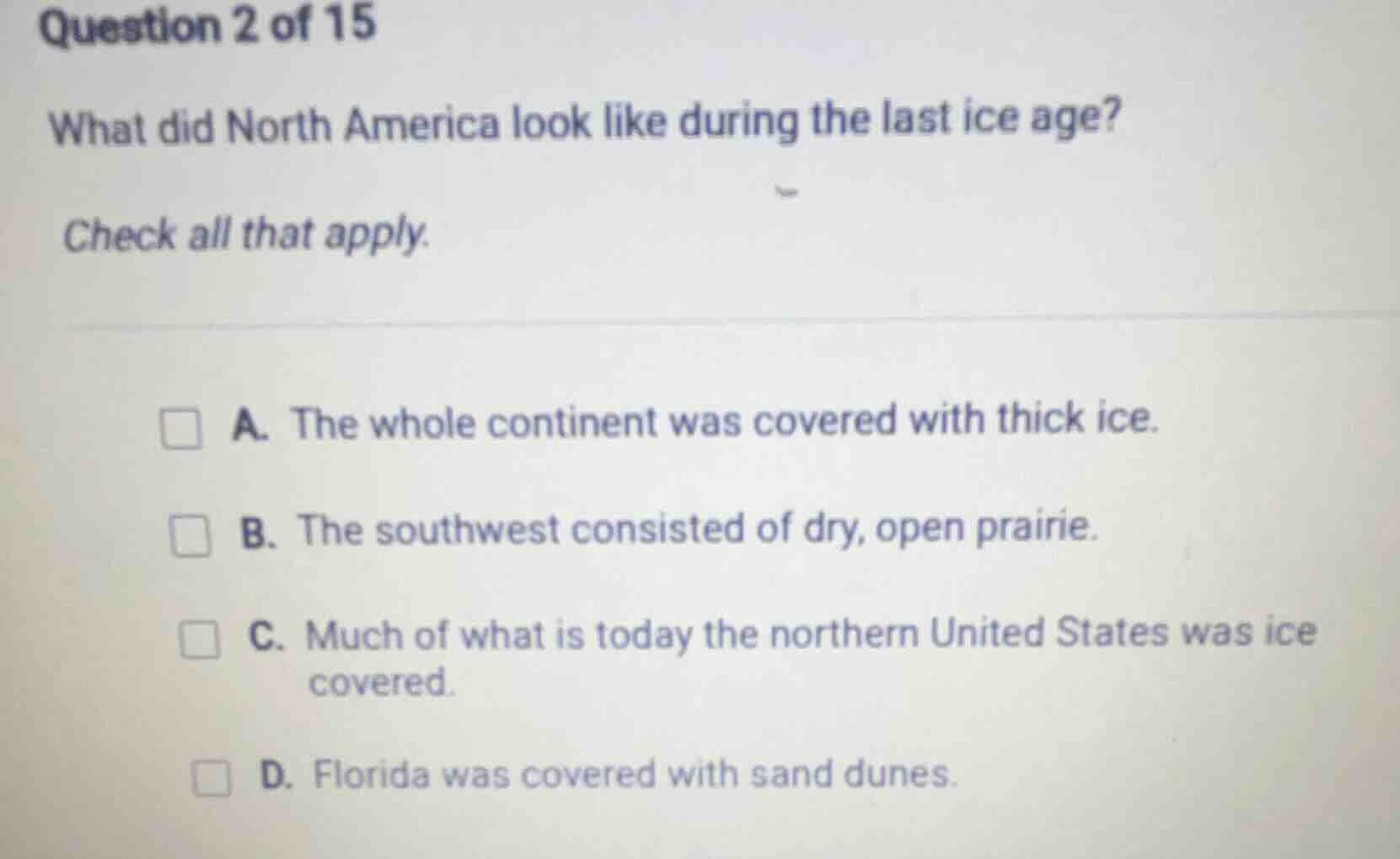 question 2 of 15\nwhat did north america look like during the last ice age?\ncheck all that apply.\na. the whole continent was covered with thick ice.\nb. the southwest consisted of dry, open prairie.\nc. much of what is today the northern united states was ice covered.\nd. florida was covered with sand dunes.