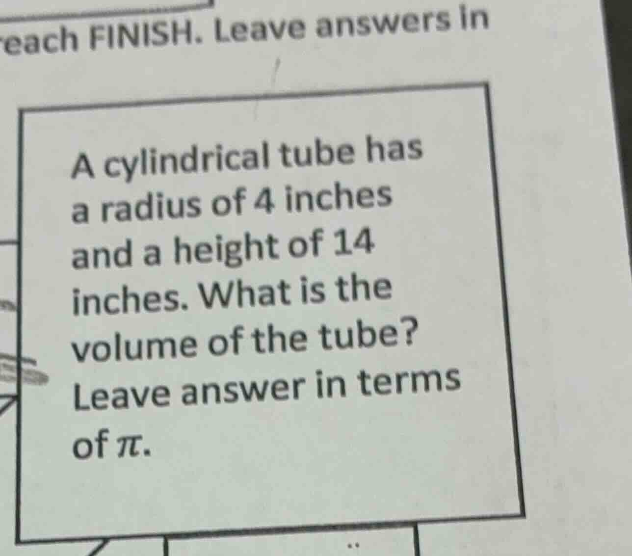 each finish. leave answers in\na cylindrical tube has\na radius of 4 inches\nand a height of 14\ninches. what is the\nvolume of the tube?\nleave answer in terms\nof $pi$.
