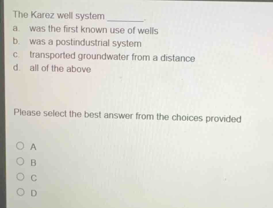 the karez well system _______.\na. was the first known use of wells\nb. was a postindustrial system\nc. transported groundwater from a distance\nd. all of the above\n\nplease select the best answer from the choices provided\n\na\nb\nc\nd