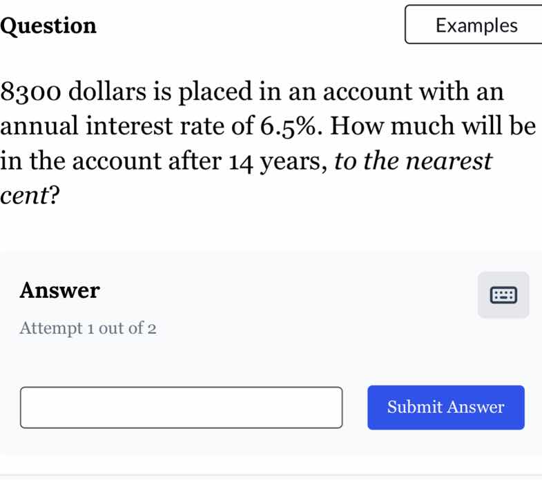 question\n8300 dollars is placed in an account with an annual interest rate of 6.5%. how much will be in the account after 14 years, to the nearest cent?\nanswer\nattempt 1 out of 2