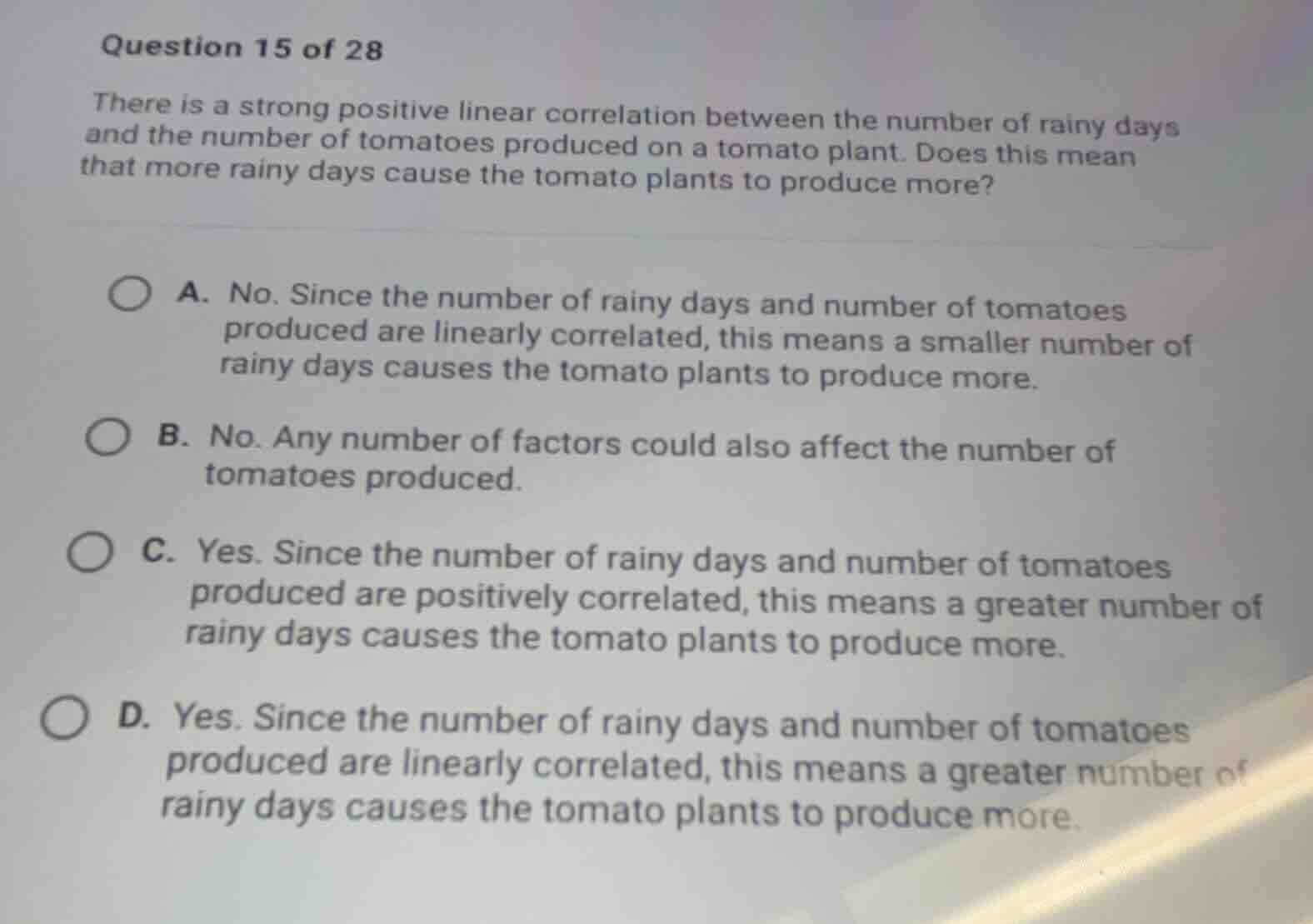 question 15 of 28\nthere is a strong positive linear correlation between the number of rainy days and the number of tomatoes produced on a tomato plant. does this mean that more rainy days cause the tomato plants to produce more?\na. no. since the number of rainy days and number of tomatoes produced are linearly correlated, this means a smaller number of rainy days causes the tomato plants to produce more.\nb. no. any number of factors could also affect the number of tomatoes produced.\nc. yes. since the number of rainy days and number of tomatoes produced are positively correlated, this means a greater number of rainy days causes the tomato plants to produce more.\nd. yes. since the number of rainy days and number of tomatoes produced are linearly correlated, this means a greater number of rainy days causes the tomato plants to produce more.