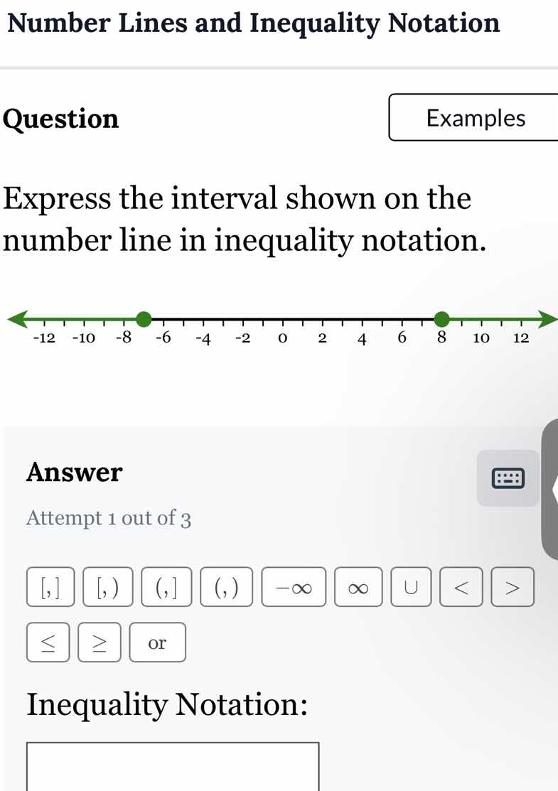 number lines and inequality notation\nquestion\nexamples\nexpress the interval shown on the number line in inequality notation.\nanswer\nattempt 1 out of 3\ninequality notation: