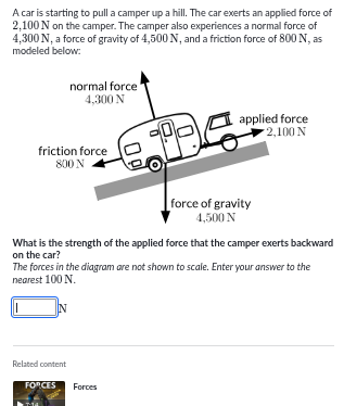 a car is starting to pull a camper up a hill. the car exerts an applied force of 2,100 n on the camper. the camper also experiences a normal force of 4,300 n, a force of gravity of 4,500 n, and a friction force of 800 n, as modeled below:normal force 4,300 napplied force 2,100 nfriction force 800 nforce of gravity 4,500 nwhat is the strength of the applied force that the camper exerts backward on the car?the forces in the diagram are not shown to scale. enter your answer to the nearest 100 n.______ n