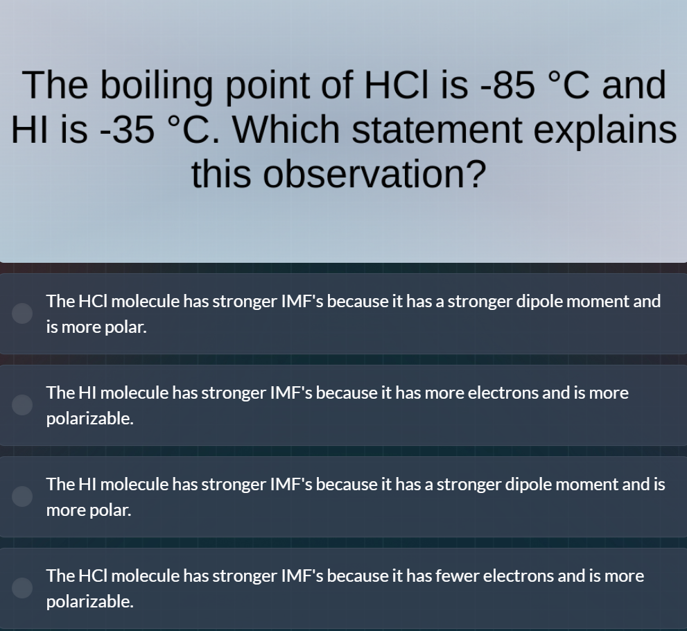 the boiling point of hcl is -85 °c and hi is -35 °c. which statement explains this observation?\nthe hcl molecule has stronger imfs because it has a stronger dipole moment and is more polar.\nthe hi molecule has stronger imfs because it has more electrons and is more polarizable.\nthe hi molecule has stronger imfs because it has a stronger dipole moment and is more polar.\nthe hcl molecule has stronger imfs because it has fewer electrons and is more polarizable.