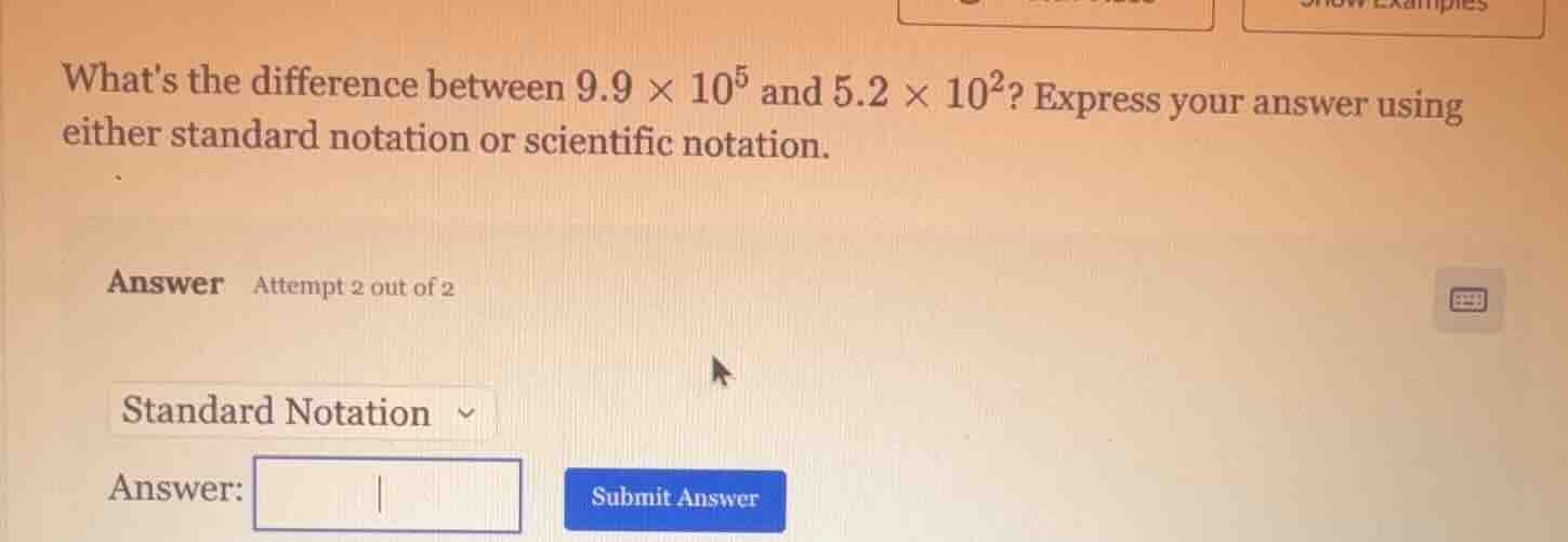 whats the difference between $9.9 \\times 10^{5}$ and $5.2 \\times 10^{2}$? express your answer using either standard notation or scientific notation.\nanswer attempt 2 out of 2\nstandard notation\nanswer: