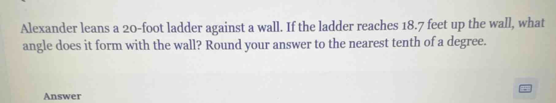 alexander leans a 20-foot ladder against a wall. if the ladder reaches 18.7 feet up the wall, what angle does it form with the wall? round your answer to the nearest tenth of a degree.\nanswer