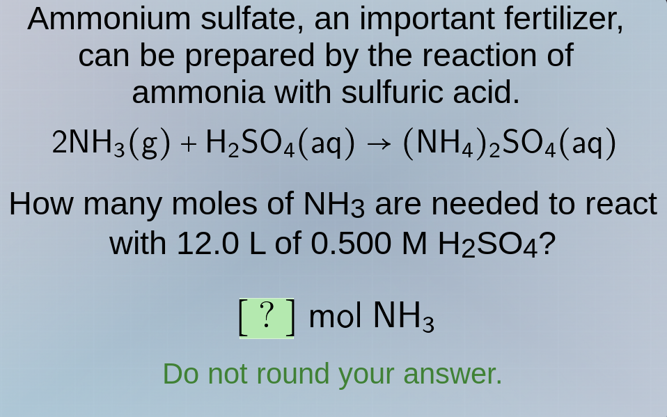 ammonium sulfate, an important fertilizer,\ncan be prepared by the reaction of\nammonia with sulfuric acid.\n$2\\text{nh}_3(g) + \\text{h}_2\\text{so}_4(aq) \\rightarrow (\\text{nh}_4)_2\\text{so}_4(aq)$\nhow many moles of $\\text{nh}_3$ are needed to react\nwith 12.0 l of 0.500 m $\\text{h}_2\\text{so}_4$\n? mol $\\text{nh}_3$\ndo not round your answer.